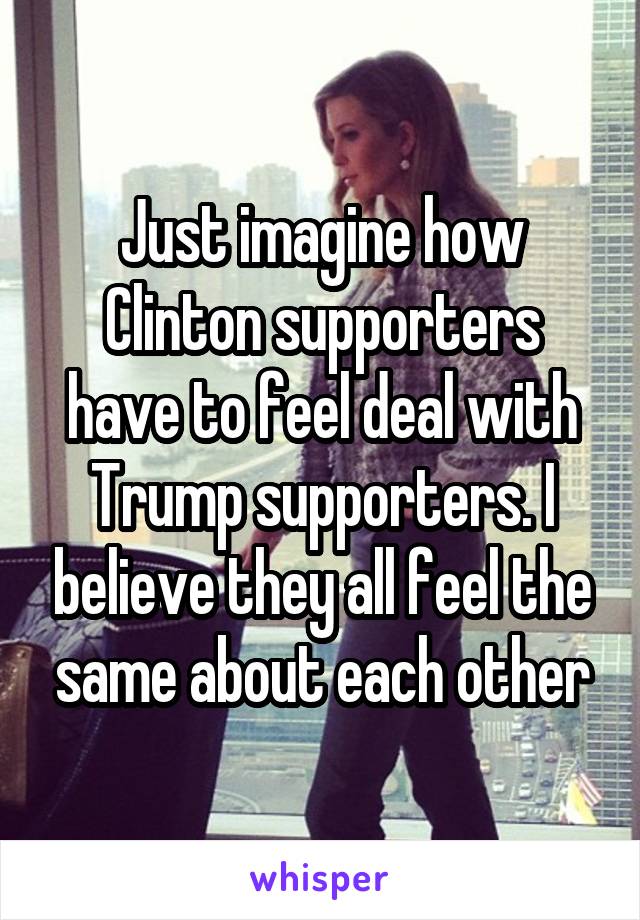 Just imagine how Clinton supporters have to feel deal with Trump supporters. I believe they all feel the same about each other