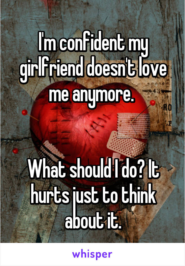 I'm confident my girlfriend doesn't love me anymore. 


What should I do? It hurts just to think about it.