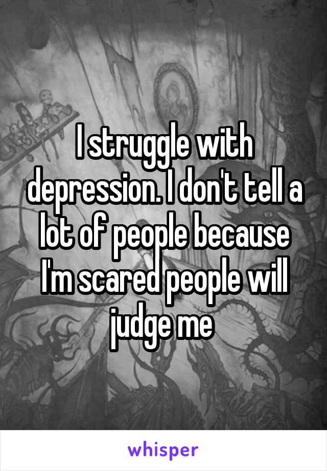 I struggle with depression. I don't tell a lot of people because I'm scared people will judge me 