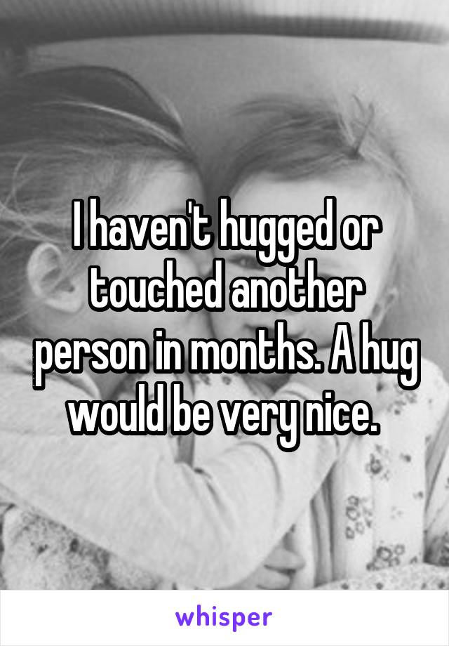 I haven't hugged or touched another person in months. A hug would be very nice. 