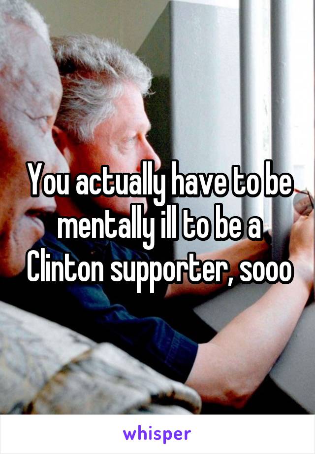 You actually have to be mentally ill to be a Clinton supporter, sooo