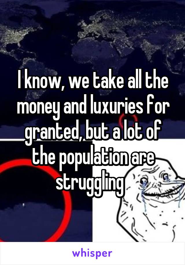 I know, we take all the money and luxuries for granted, but a lot of the population are struggling  