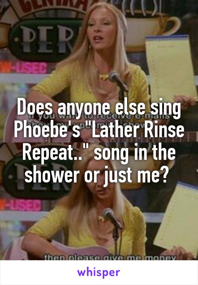 Does anyone else sing Phoebe's "Lather Rinse Repeat.." song in the shower or just me? 