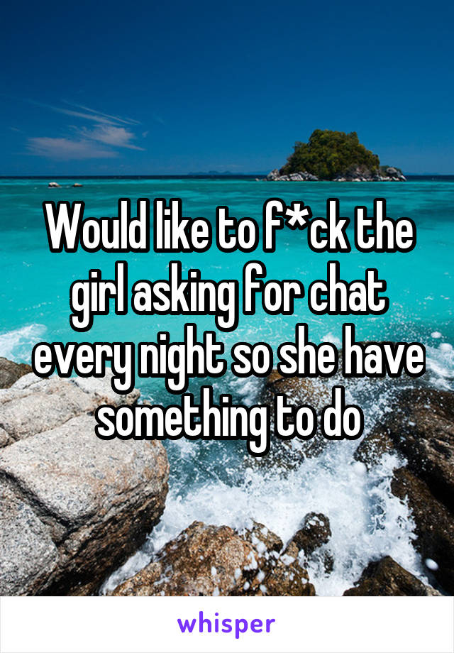 Would like to f*ck the girl asking for chat every night so she have something to do