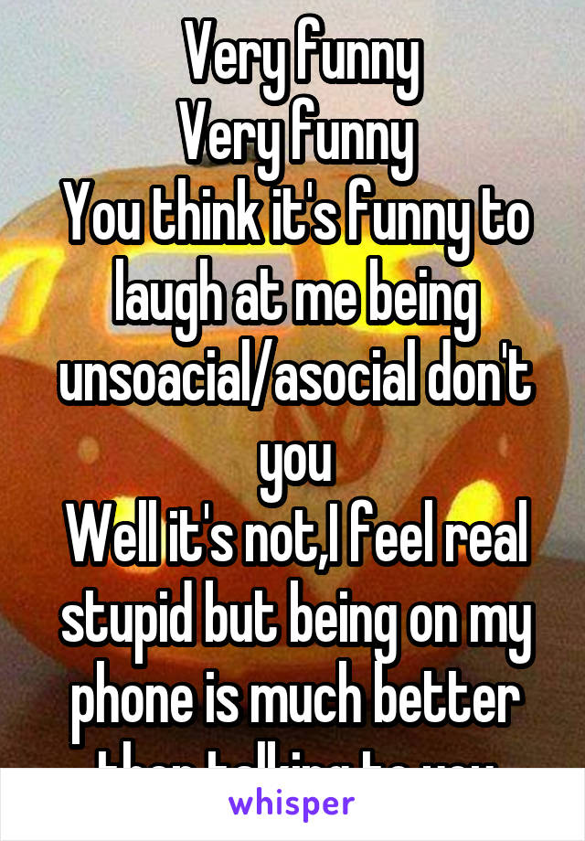  Very funny
Very funny
You think it's funny to laugh at me being unsoacial/asocial don't you
Well it's not,I feel real stupid but being on my phone is much better then talking to you