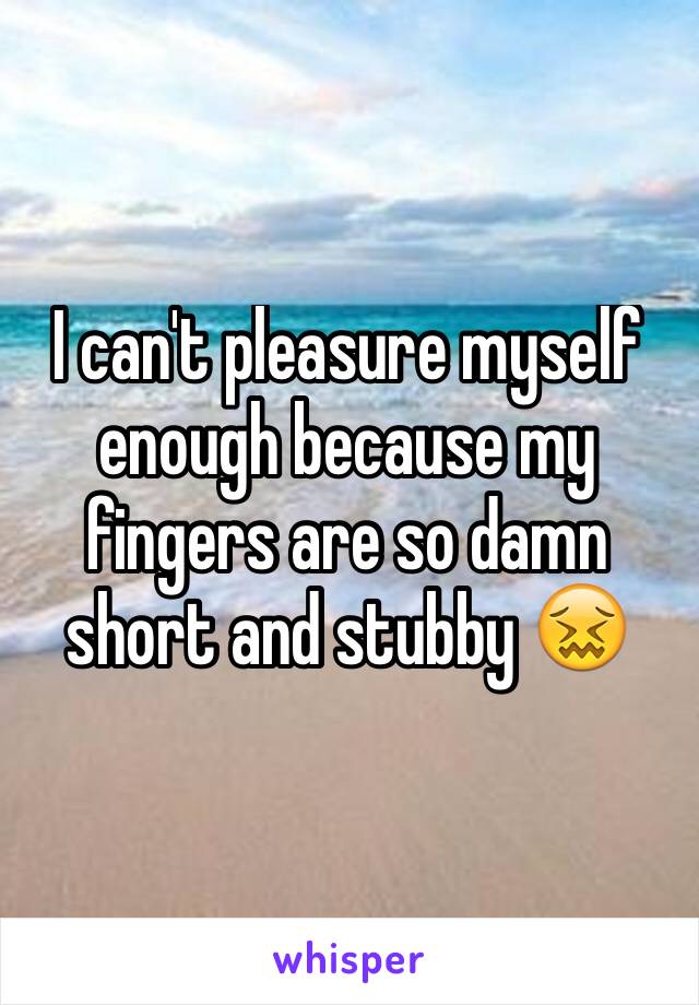 I can't pleasure myself enough because my fingers are so damn short and stubby 😖