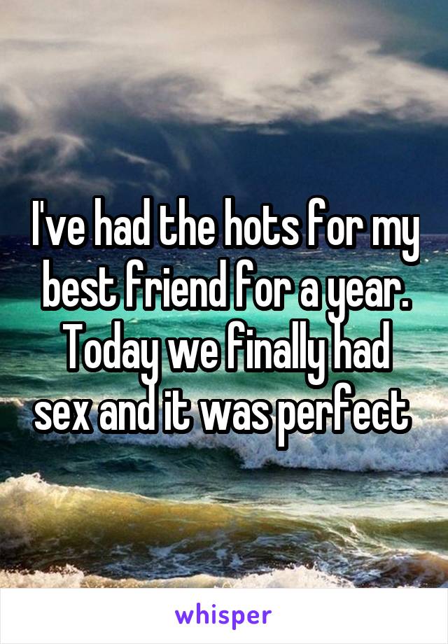 I've had the hots for my best friend for a year. Today we finally had sex and it was perfect 