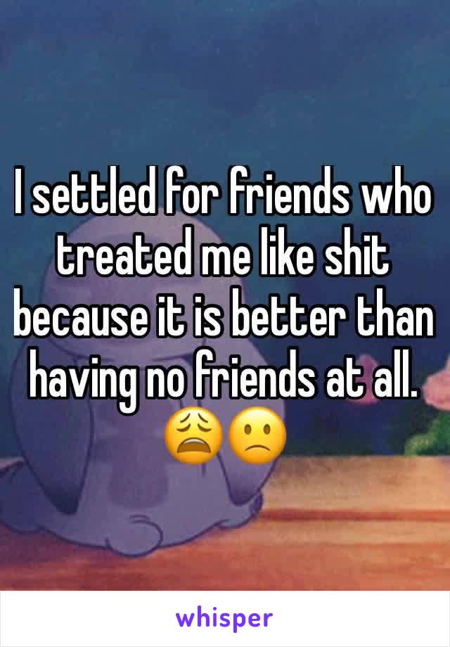 I settled for friends who treated me like shit because it is better than having no friends at all. 😩🙁