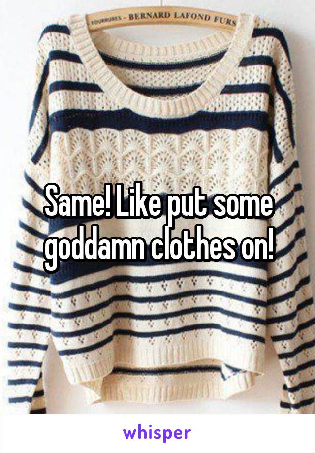Same! Like put some goddamn clothes on!