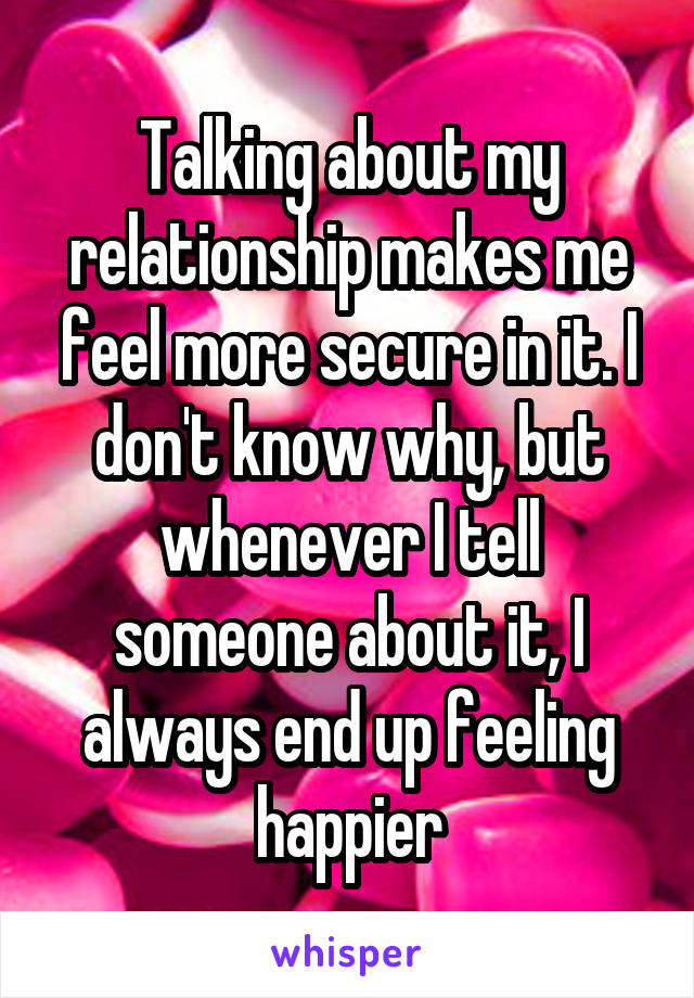 Talking about my relationship makes me feel more secure in it. I don't know why, but whenever I tell someone about it, I always end up feeling happier