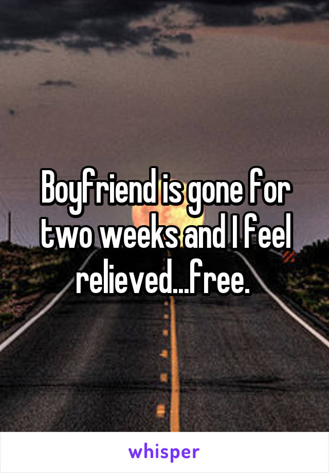 Boyfriend is gone for two weeks and I feel relieved...free. 