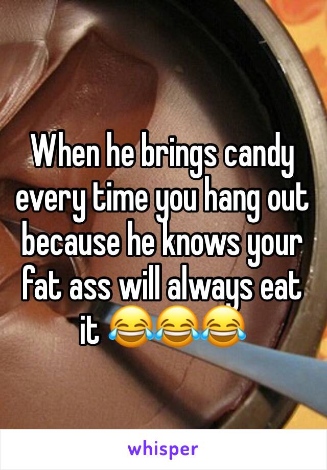 When he brings candy every time you hang out because he knows your fat ass will always eat it 😂😂😂