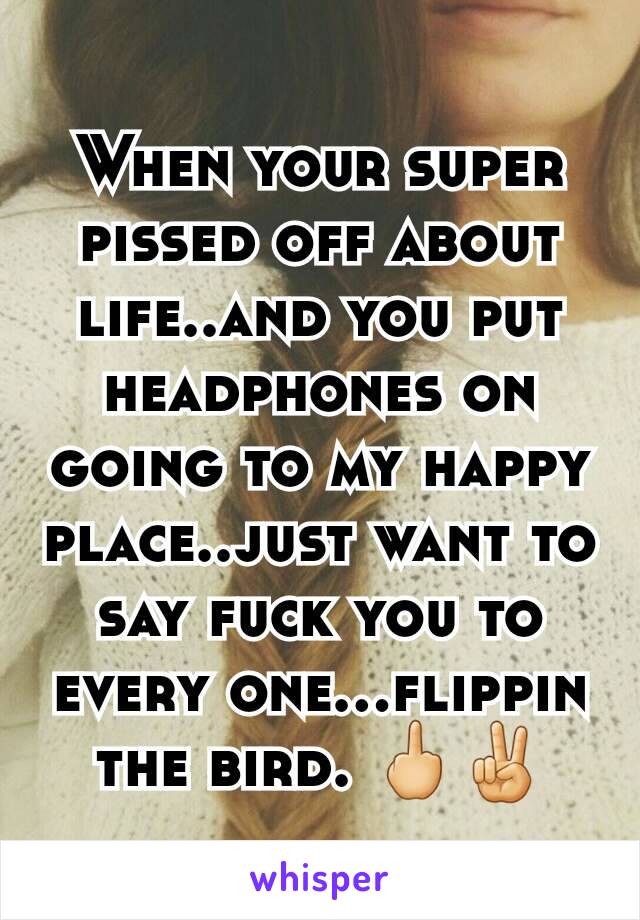 When your super pissed off about life..and you put headphones on going to my happy place..just want to say fuck you to every one...flippin the bird. 🖕✌