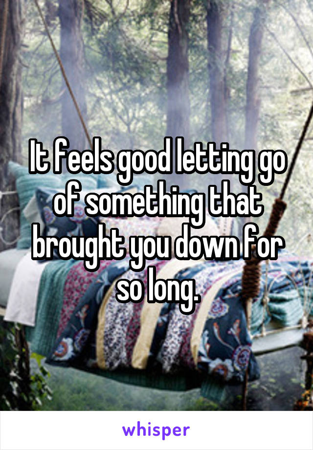 It feels good letting go of something that brought you down for so long.