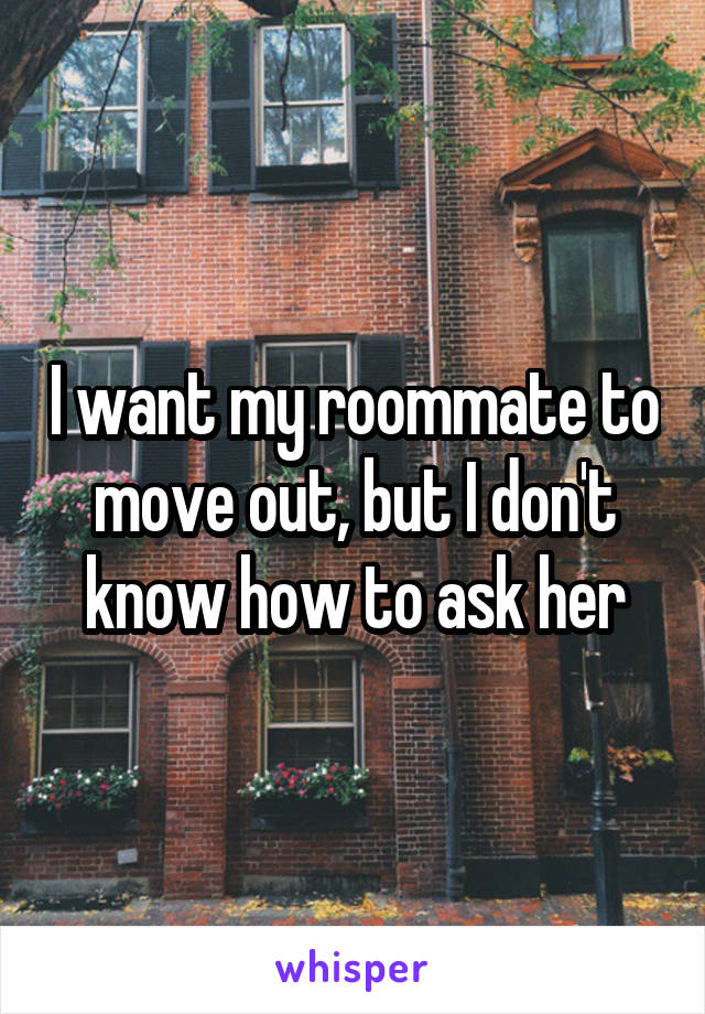 I want my roommate to move out, but I don't know how to ask her