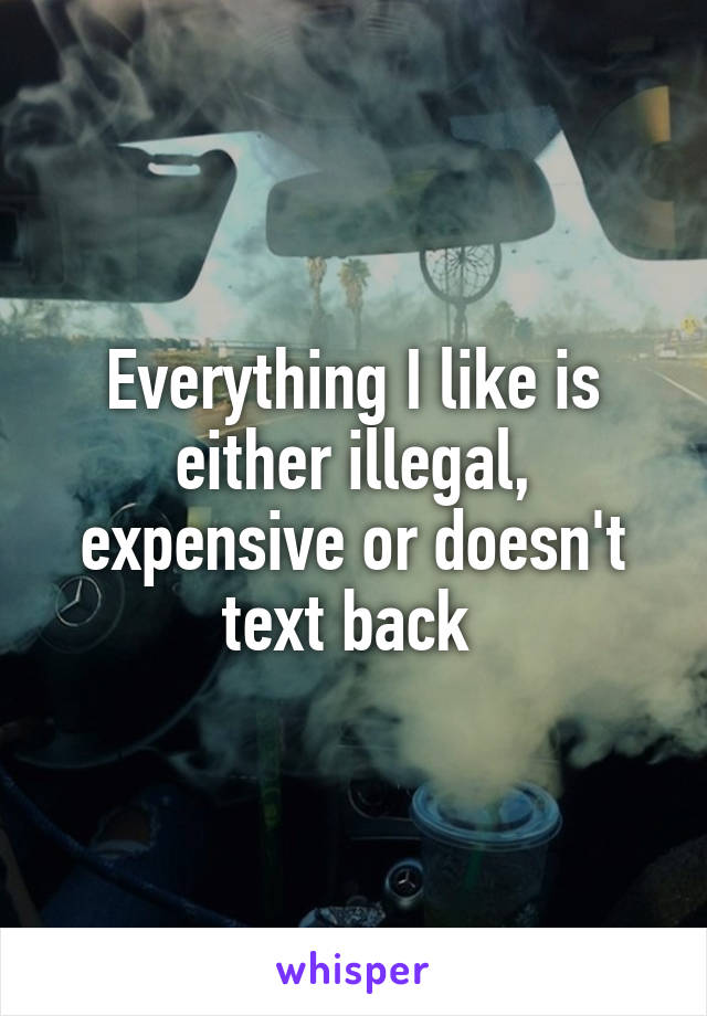 Everything I like is either illegal, expensive or doesn't text back 
