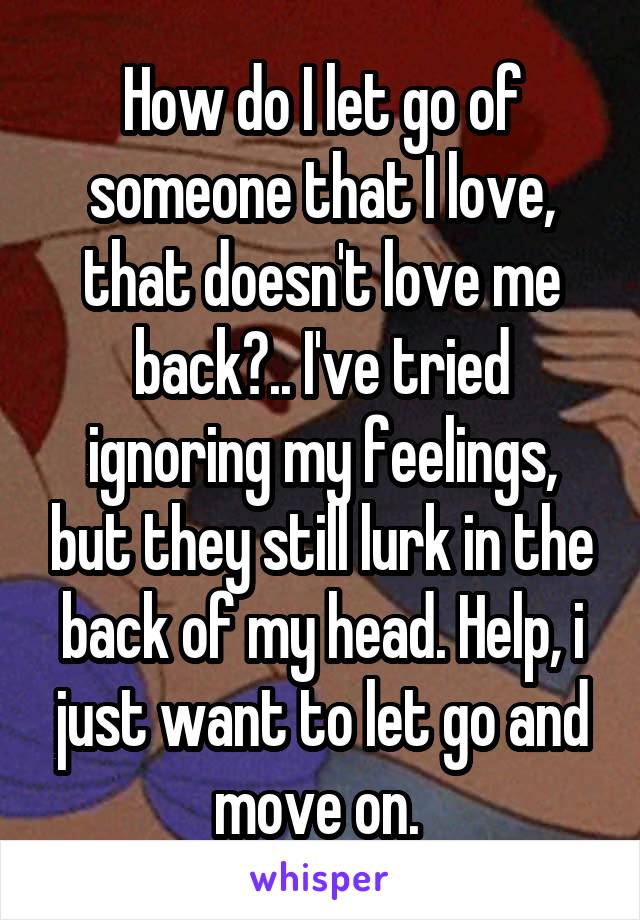 How do I let go of someone that I love, that doesn't love me back?.. I've tried ignoring my feelings, but they still lurk in the back of my head. Help, i just want to let go and move on. 