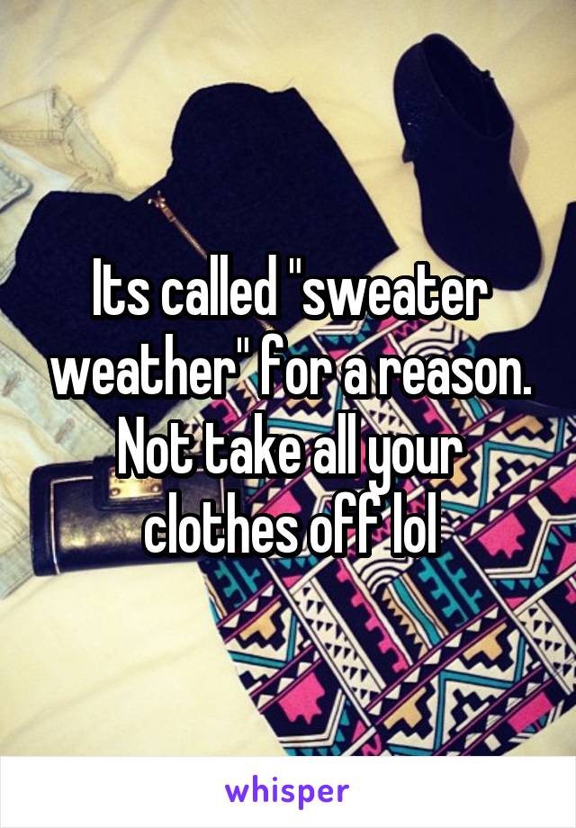 Its called "sweater weather" for a reason. Not take all your clothes off lol