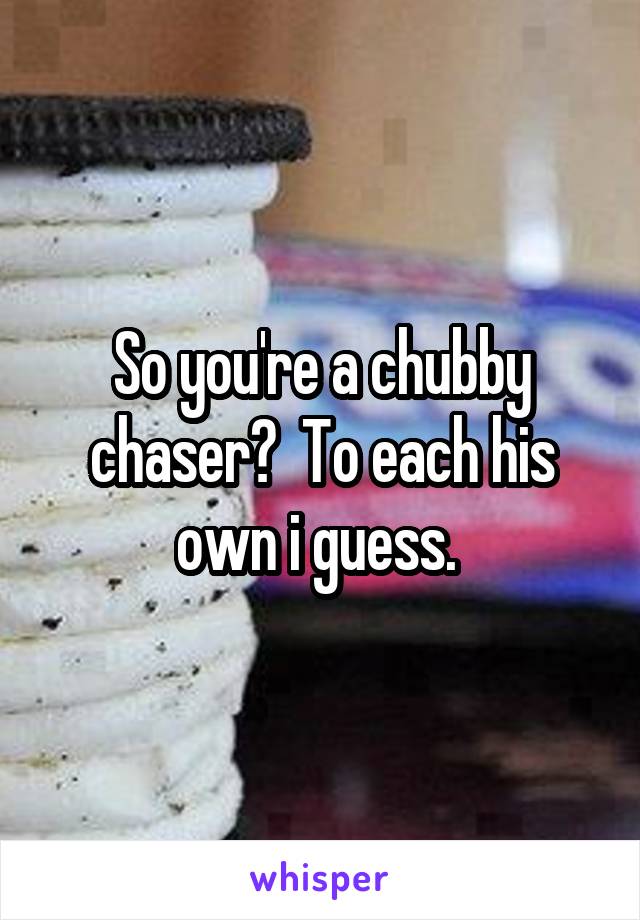 So you're a chubby chaser?  To each his own i guess. 