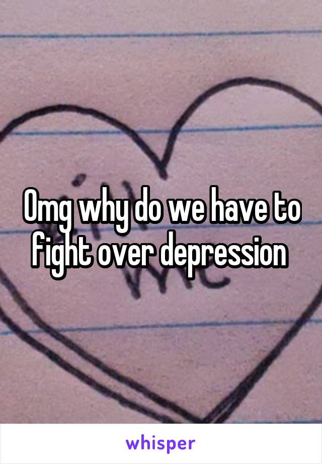 Omg why do we have to fight over depression 