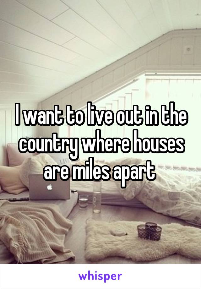 I want to live out in the country where houses are miles apart 
