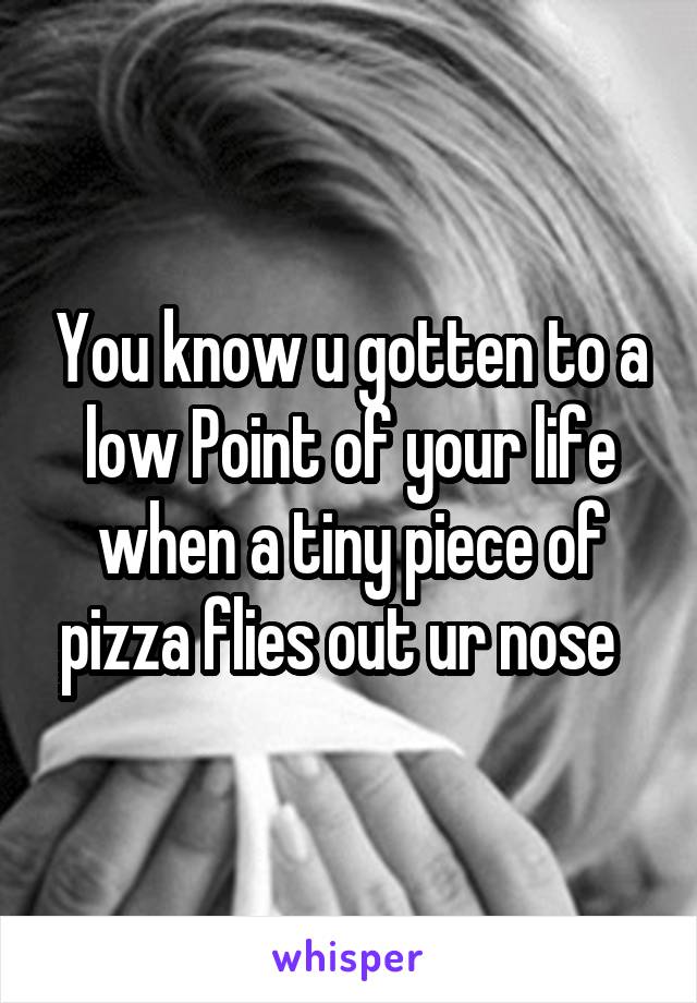 You know u gotten to a low Point of your life when a tiny piece of pizza flies out ur nose  