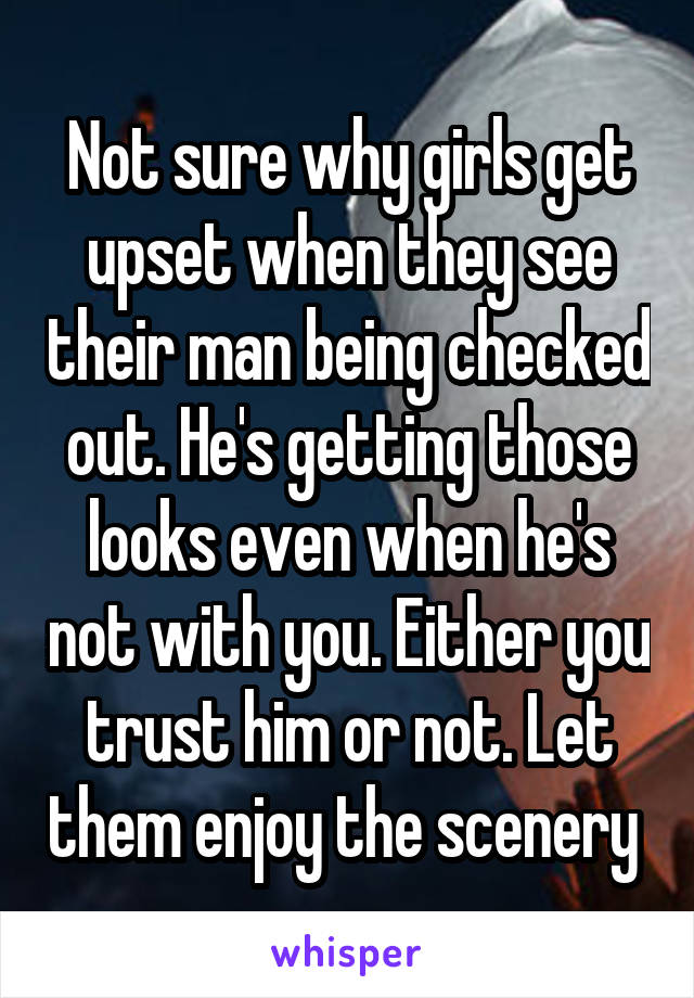 Not sure why girls get upset when they see their man being checked out. He's getting those looks even when he's not with you. Either you trust him or not. Let them enjoy the scenery 