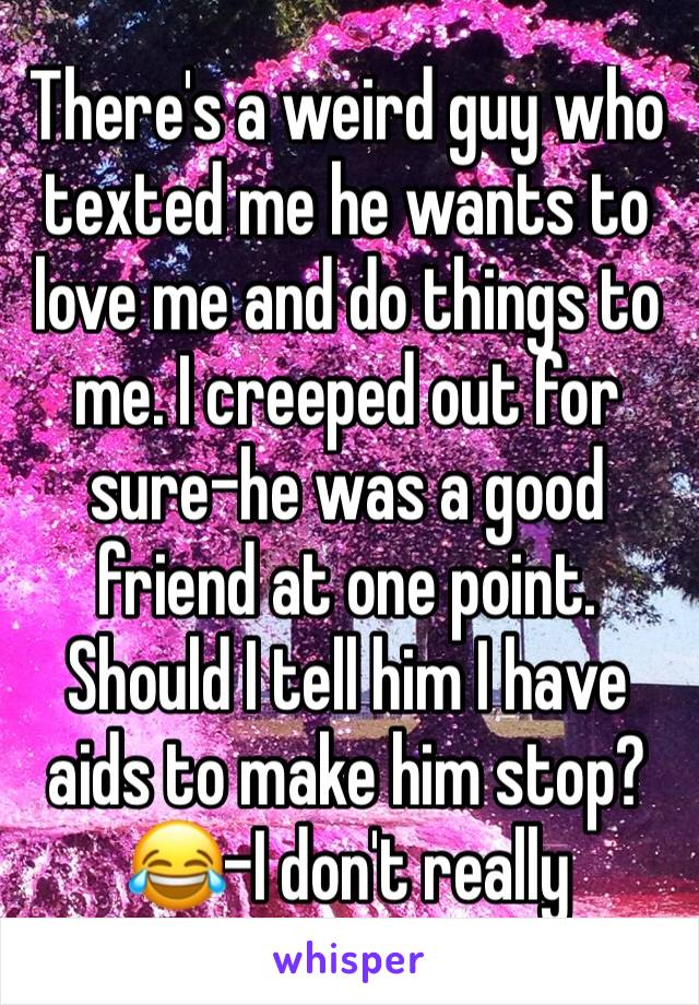 There's a weird guy who texted me he wants to love me and do things to me. I creeped out for sure-he was a good friend at one point. Should I tell him I have aids to make him stop? 😂-I don't really