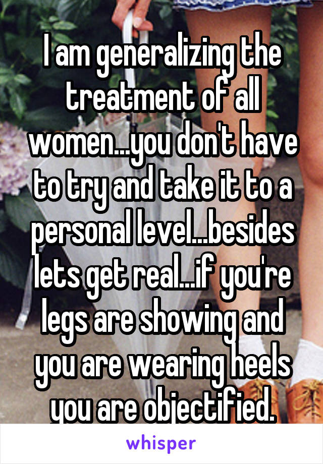 I am generalizing the treatment of all women...you don't have to try and take it to a personal level...besides lets get real...if you're legs are showing and you are wearing heels you are objectified.