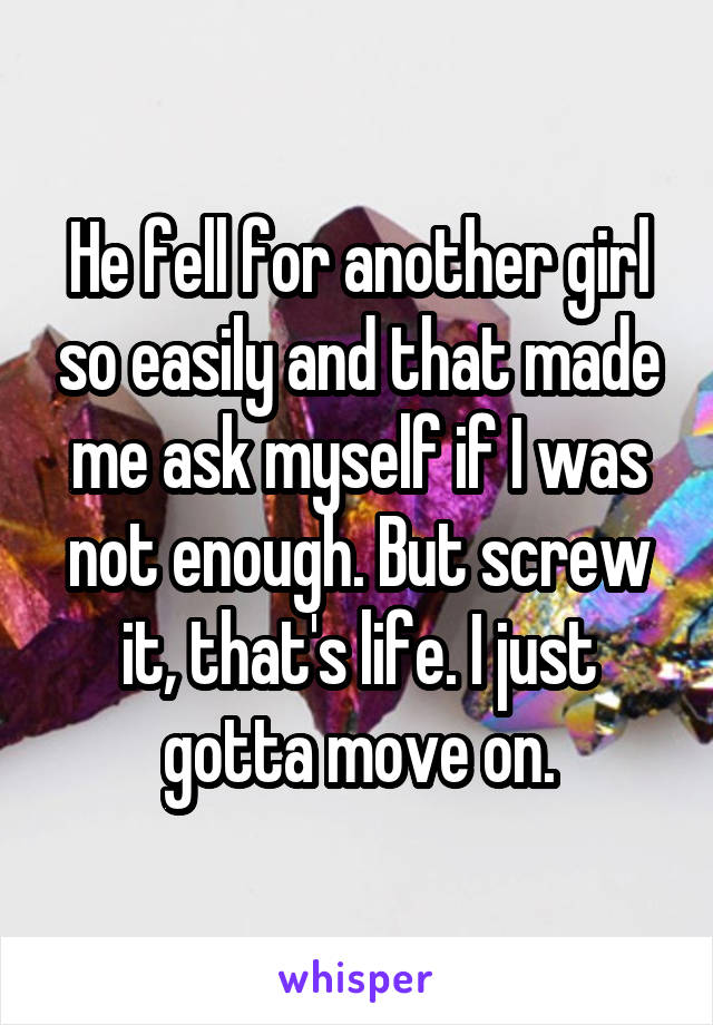 He fell for another girl so easily and that made me ask myself if I was not enough. But screw it, that's life. I just gotta move on.