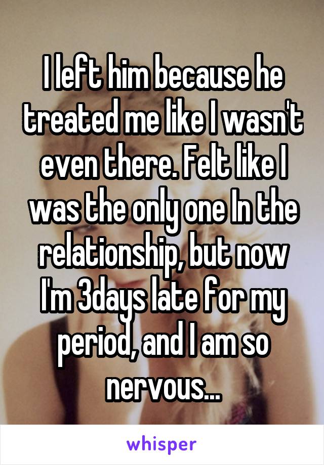 I left him because he treated me like I wasn't even there. Felt like I was the only one In the relationship, but now I'm 3days late for my period, and I am so nervous...
