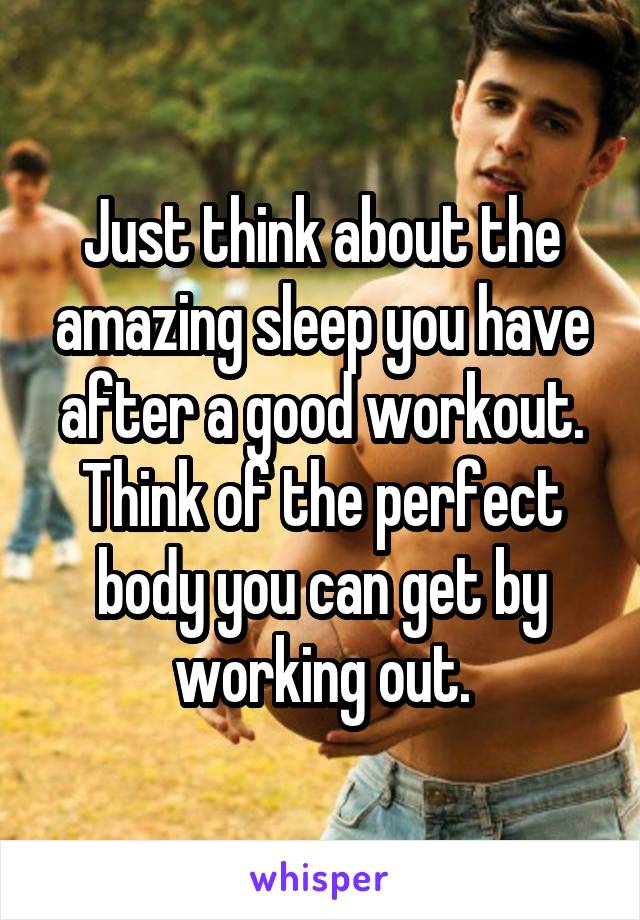 Just think about the amazing sleep you have after a good workout. Think of the perfect body you can get by working out.