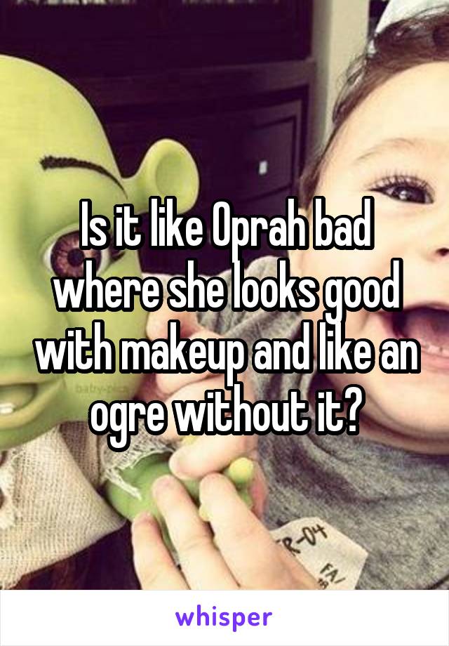 Is it like Oprah bad where she looks good with makeup and like an ogre without it?