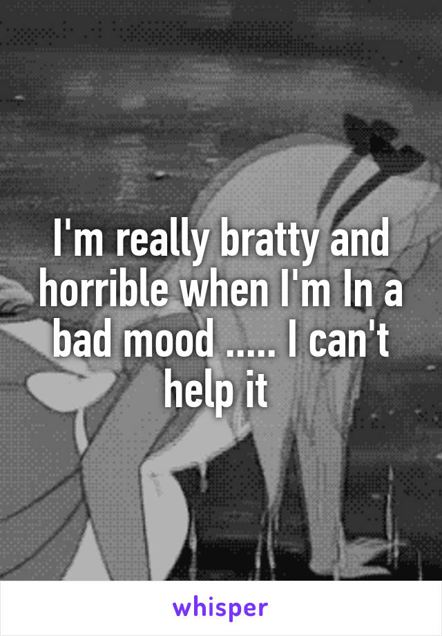 I'm really bratty and horrible when I'm In a bad mood ..... I can't help it 