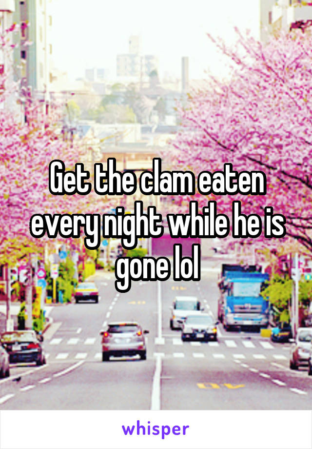 Get the clam eaten every night while he is gone lol
