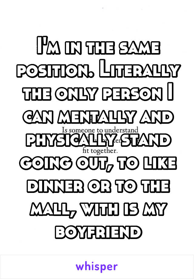 I'm in the same position. Literally the only person I can mentally and physically stand going out, to like dinner or to the mall, with is my boyfriend