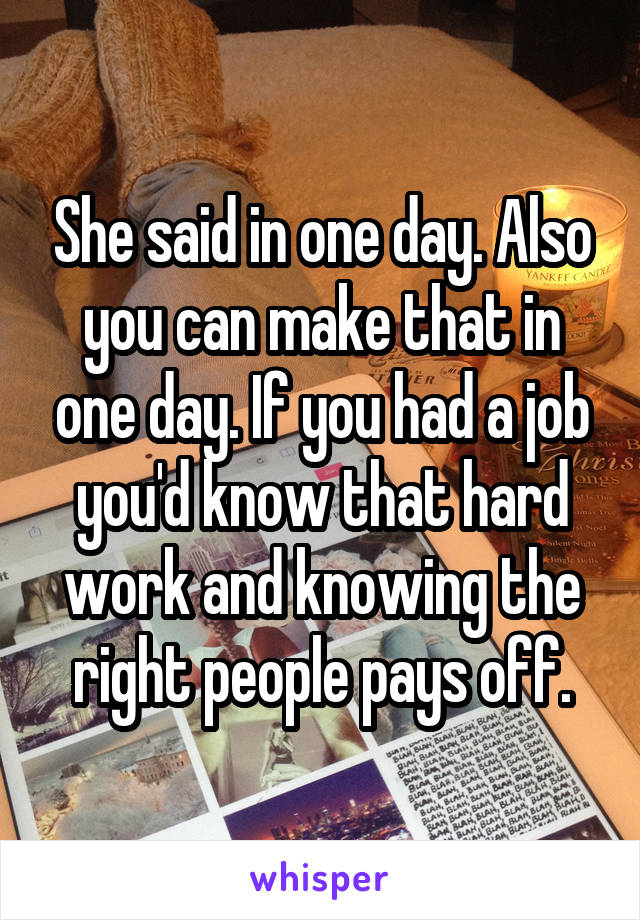 She said in one day. Also you can make that in one day. If you had a job you'd know that hard work and knowing the right people pays off.