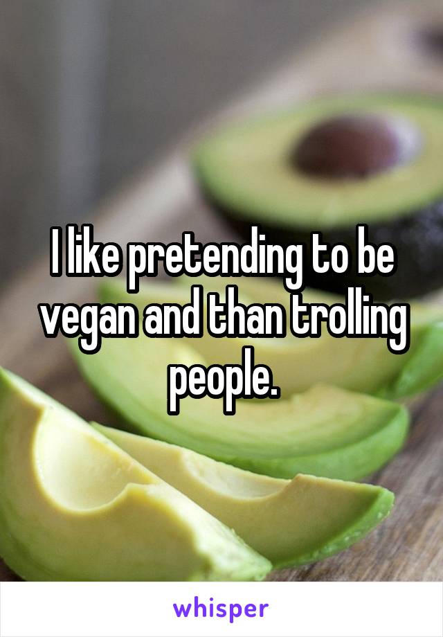 I like pretending to be vegan and than trolling people.
