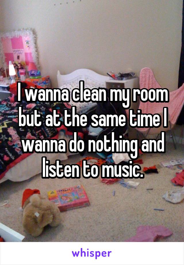 I wanna clean my room but at the same time I wanna do nothing and listen to music.