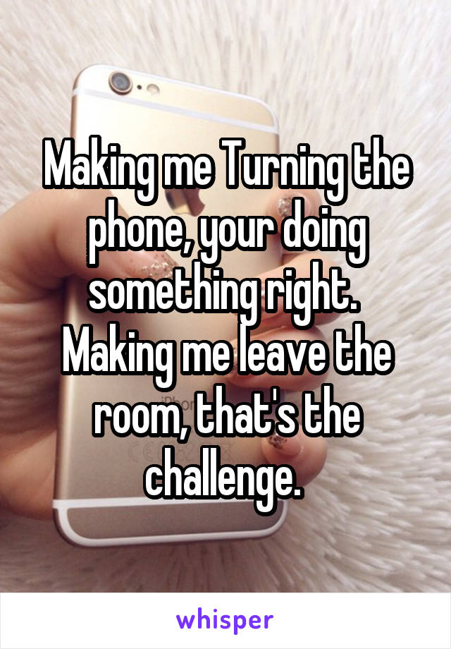Making me Turning the phone, your doing something right.  Making me leave the room, that's the challenge. 