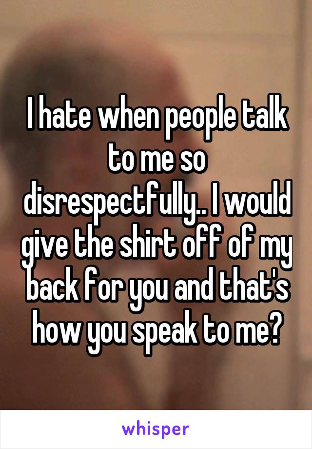 I hate when people talk to me so disrespectfully.. I would give the shirt off of my back for you and that's how you speak to me?