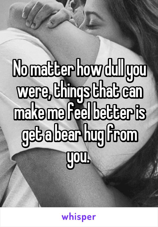 No matter how dull you were, things that can make me feel better is get a bear hug from you. 