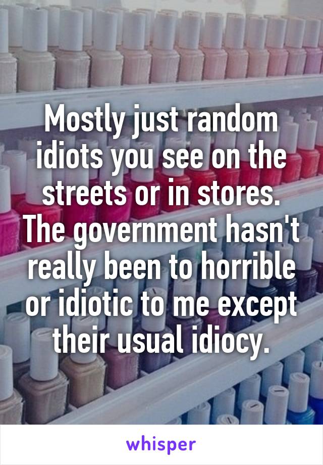 Mostly just random idiots you see on the streets or in stores. The government hasn't really been to horrible or idiotic to me except their usual idiocy.