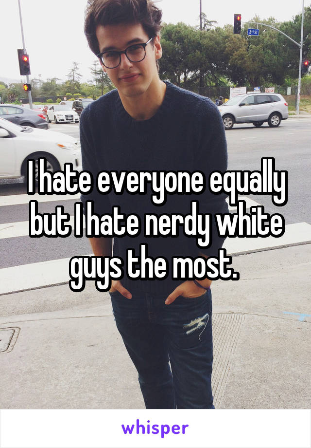 I hate everyone equally but I hate nerdy white guys the most. 