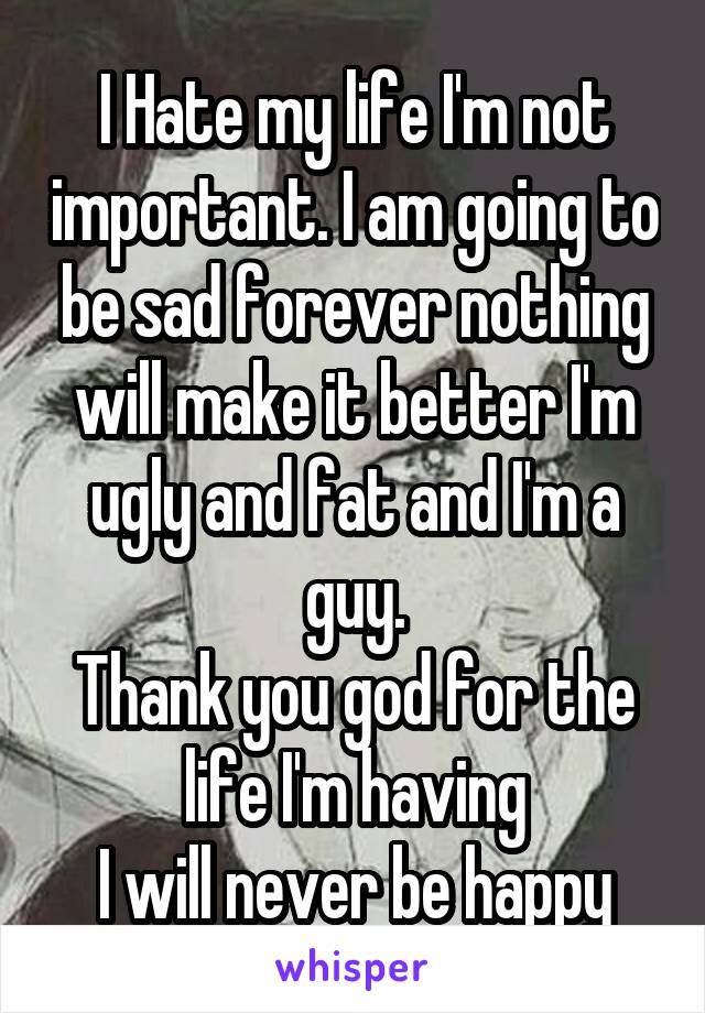 I Hate my life I'm not important. I am going to be sad forever nothing will make it better I'm ugly and fat and I'm a guy.
Thank you god for the life I'm having
I will never be happy