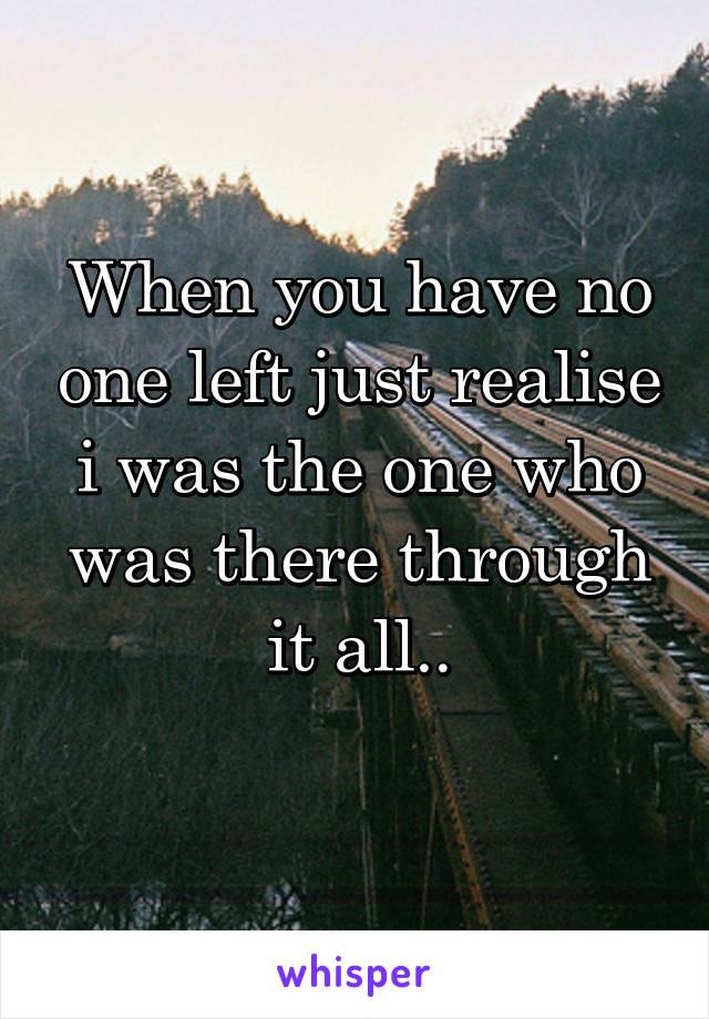 When you have no one left just realise i was the one who was there through it all..
