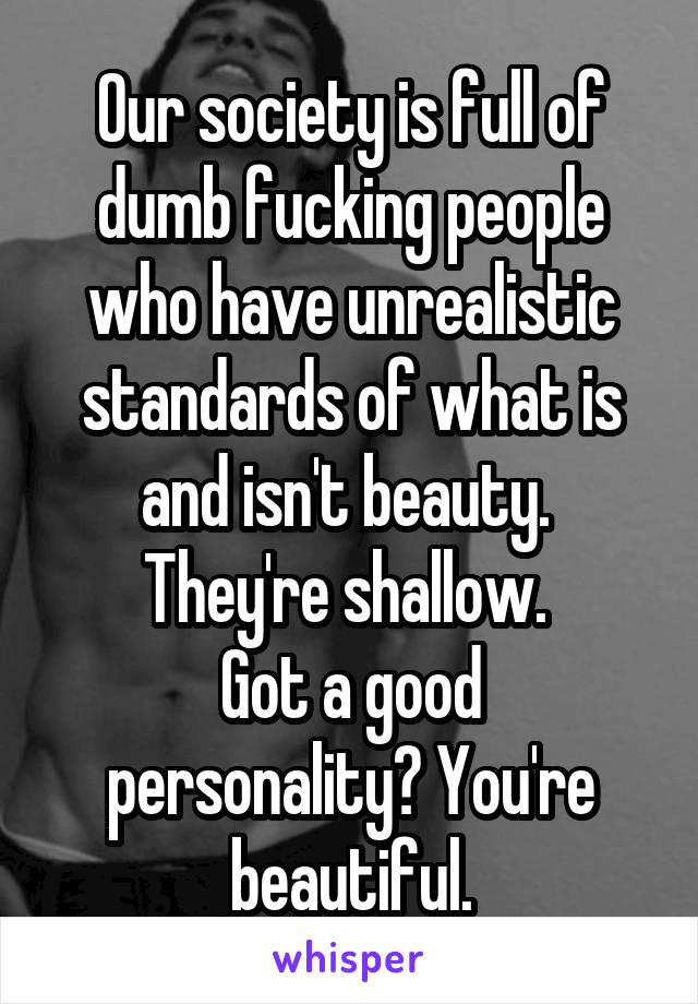 Our society is full of dumb fucking people who have unrealistic standards of what is and isn't beauty. 
They're shallow. 
Got a good personality? You're beautiful.