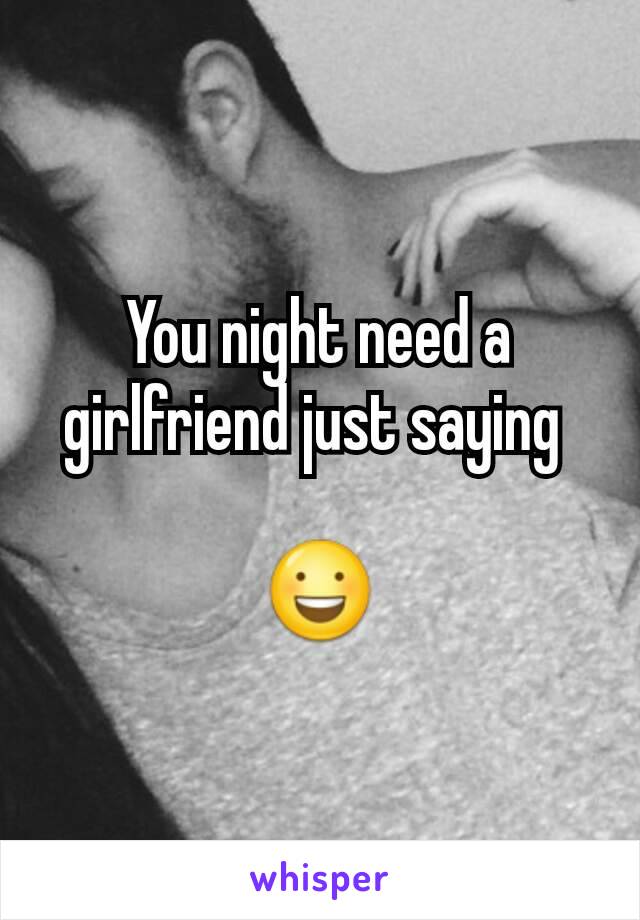 You night need a girlfriend just saying 

😃
