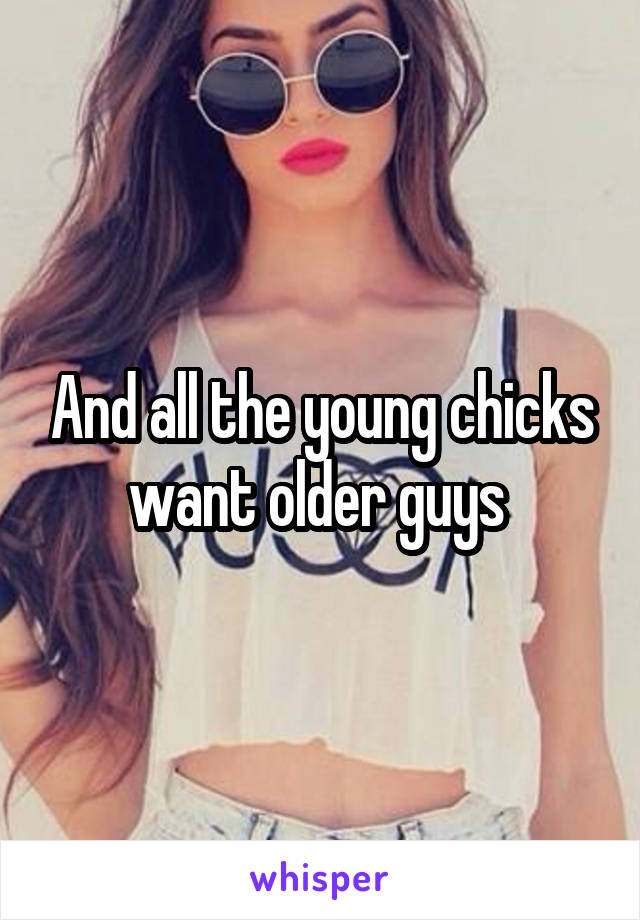 And all the young chicks want older guys 