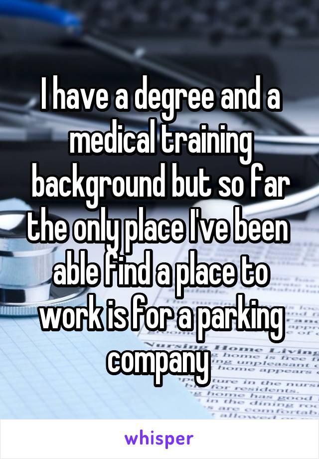 I have a degree and a medical training background but so far the only place I've been  able find a place to work is for a parking company 